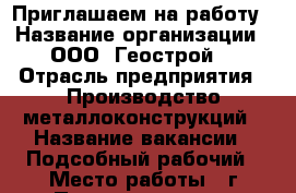 Приглашаем на работу › Название организации ­ ООО “Геострой“ › Отрасль предприятия ­ Производство металлоконструкций › Название вакансии ­ Подсобный рабочий › Место работы ­ г.Первоуральск, п.Билимбай › Подчинение ­ Мастер цеха  › Минимальный оклад ­ 20 000 › Возраст от ­ 18 - Свердловская обл., Первоуральск г. Работа » Вакансии   . Свердловская обл.